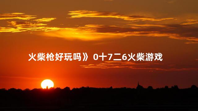 火柴枪好玩吗》 0十7二6火柴游戏